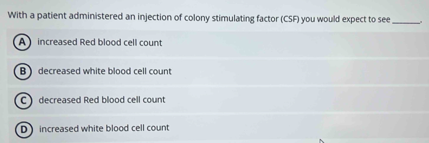 With a patient administered an injection of colony stimulating factor (CSF) you would expect to see _.
A increased Red blood cell count
B decreased white blood cell count
C decreased Red blood cell count
Dincreased white blood cell count