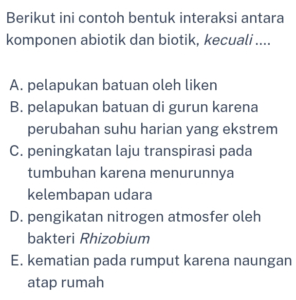 Berikut ini contoh bentuk interaksi antara
komponen abiotik dan biotik, kecuali ....
A. pelapukan batuan oleh liken
B. pelapukan batuan di gurun karena
perubahan suhu harian yang ekstrem
C. peningkatan laju transpirasi pada
tumbuhan karena menurunnya
kelembapan udara
D. pengikatan nitrogen atmosfer oleh
bakteri Rhizobium
E. kematian pada rumput karena naungan
atap rumah