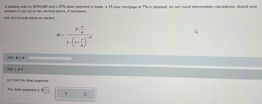 A building sells for $350,000 and a 25% down payment is made. A 35-year mortgage at 7% is obtained. Do not round intermediate calculations. Round your 
answers in (a)-(d) to two decimal places, if necessary. 
Use the formula below as needed.
M=frac P·  r/n 1-(1+ r/n )^-nt
Part: 0 / 4 
Part 1 of 4 
(a) Find the down payment. 
The down payment is $□. 
5