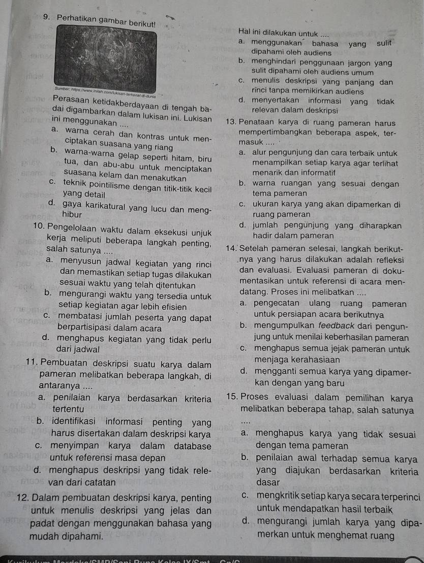 Perhatikan gam
Hal ini dilakukan untuk ....
a. menggunakan bahasa yang sulit
dipahami oleh audiens
b. menghindari penggunaan jargon yang
sulit dipahami oleh audiens umum
c. menulis deskripsi yang panjang dan
rinci tanpa memikirkan audiens
d. menyertakan informasi yang tidak
Perasaan ketidakberdayaan di tengah ba- relevan dalam deskripsi
dai digambarkan dalam lukisan ini. Lukisan 13. Penataan karya di ruang pameran harus
ini menggunakan ....
mempertimbangkan beberapa aspek, ter-
a. warna cerah dan kontras untuk men- masuk …
ciptakan suasana yang riang
a. alur pengunjung dan cara terbaik untuk
b. warna-warna gelap seperti hitam, biru menampilkan setiap karya agar terlihat
tua, dan abu-abu untuk menciptakan
menarik dan informatif
suasana kelam dan menakutkan
c. teknik pointilisme dengan titik-titik kecil b. warna ruangan yang sesuai dengan
yang detail tema pameran
d. gaya karikatural yang lucu dan meng- c. ukuran karya yang akan dipamerkan di
hibur ruang pameran
d. jumlah pengunjung yang diharapkan
10. Pengelolaan waktu dalam eksekusi unjuk hadir dalam pameran
kerja meliputi beberapa langkah penting,
salah satunya .... 14. Setelah pameran selesai, langkah berikut-
a. menyusun jadwal kegiatan yang rinci nya yang harus dilakukan adalah refleksi
dan memastikan setiap tugas dilakukan dan evaluasi. Evaluasi pameran di doku-
sesuai waktu yang telah ditentukan mentasikan untuk referensi di acara men-
b. mengurangi waktu yang tersedia untuk datang. Proses ini melibatkan ....
setiap kegiatan agar lebih efisien a. pengecatan ulang ruang pameran
c. membatasi jumlah peserta yang dapat untuk persiapan acara berikutnya
berpartisipasi dalam acara b. mengumpulkan feedback dari pengun-
d. menghapus kegiatan yang tidak perlu jung untuk menilai keberhasilan pameran
dari jadwal c. menghapus semua jejak pameran untuk
menjaga kerahasiaan
11. Pembuatan deskripsi suatu karya dalam d. mengganti semua karya yang dipamer-
pameran melibatkan beberapa langkah, di kan dengan yang baru
antaranya ....
a. penilaian karya berdasarkan kriteria 15. Proses evaluasi dalam pemilihan karya
tertentu melibatkan beberapa tahap, salah satunya
b. identifikasi informasi penting yang …
harus disertakan dalam deskripsi karya a. menghapus karya yang tidak sesuai
c. menyimpan karya dalam database dengan tema pameran
untuk referensi masa depan b. penilaian awal terhadap semua karya
d. menghapus deskripsi yang tidak rele- yang diajukan berdasarkan kriteria
van dari catatan dasar
12. Dalam pembuatan deskripsi karya, penting c. mengkritik setiap karya secara terperinci
untuk menulis deskripsi yang jelas dan untuk mendapatkan hasil terbaik
padat dengan menggunakan bahasa yang d. mengurangi jumlah karya yang dipa-
mudah dipahami.
merkan untuk menghemat ruang