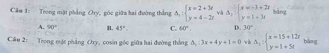 Trong mặt phẳng Oxy, góc giữa hai đường thẳng Delta _1:beginarrayl x=2+3t y=4-2tendarray. và Delta _2:beginarrayl x=-3+2t y=1+3tendarray. bằng
A. 90°. B. 45°. C. 60°. D. 30°. 
Câu 2: Trong mặt phẳng Oxy, cosin góc giữa hai đường thẳng △ _1:3x+4y+1=0 và Delta _2:beginarrayl x=15+12t y=1+5tendarray. bǎng