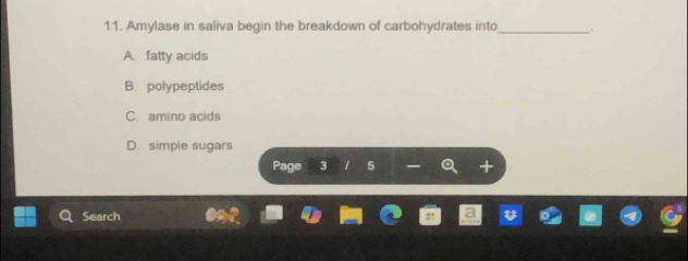 Amylase in saliva begin the breakdown of carbohydrates into_ .
A. fatty acids
B. polypeptides
C. amino acids
D. simple sugars
Page 3 1 5
Search