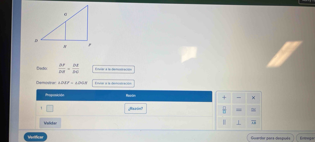 Dado:  DF/DH = DE/DG  Enviar a la demostración 
Demostrar: △ DEFsim △ DGH Enviar a la demostración 
Proposición Razón 
+ × 
1 ¿Razón?
 □ /□   =

Validar overline AB
Verificar Guardar para después Entregar