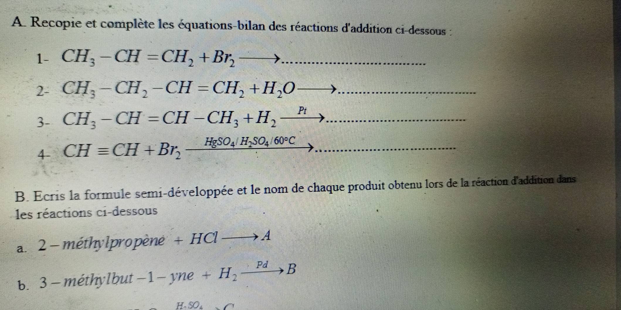 Recopie et complète les équations-bilan des réactions d'addition ci-dessous : 
1- CH_3-CH=CH_2+Br_2to. 
2- CH_3-CH_2-CH=CH_2+H_2O to
3- CH_3-CH=CH-CH_3+H_2to ... 
4- CHequiv CH+Br_2xrightarrow HgSO_4/H_2SO_4/60°C... 
B. Ecris la formule semi-développée et le nom de chaque produit obtenu lors de la réaction d'addition dans 
les réactions ci-dessous 
a. 2 - méthylpropène + HClto A
b. 3 - méthylbut -1-yne+H_2xrightarrow PdB
H . SO_4