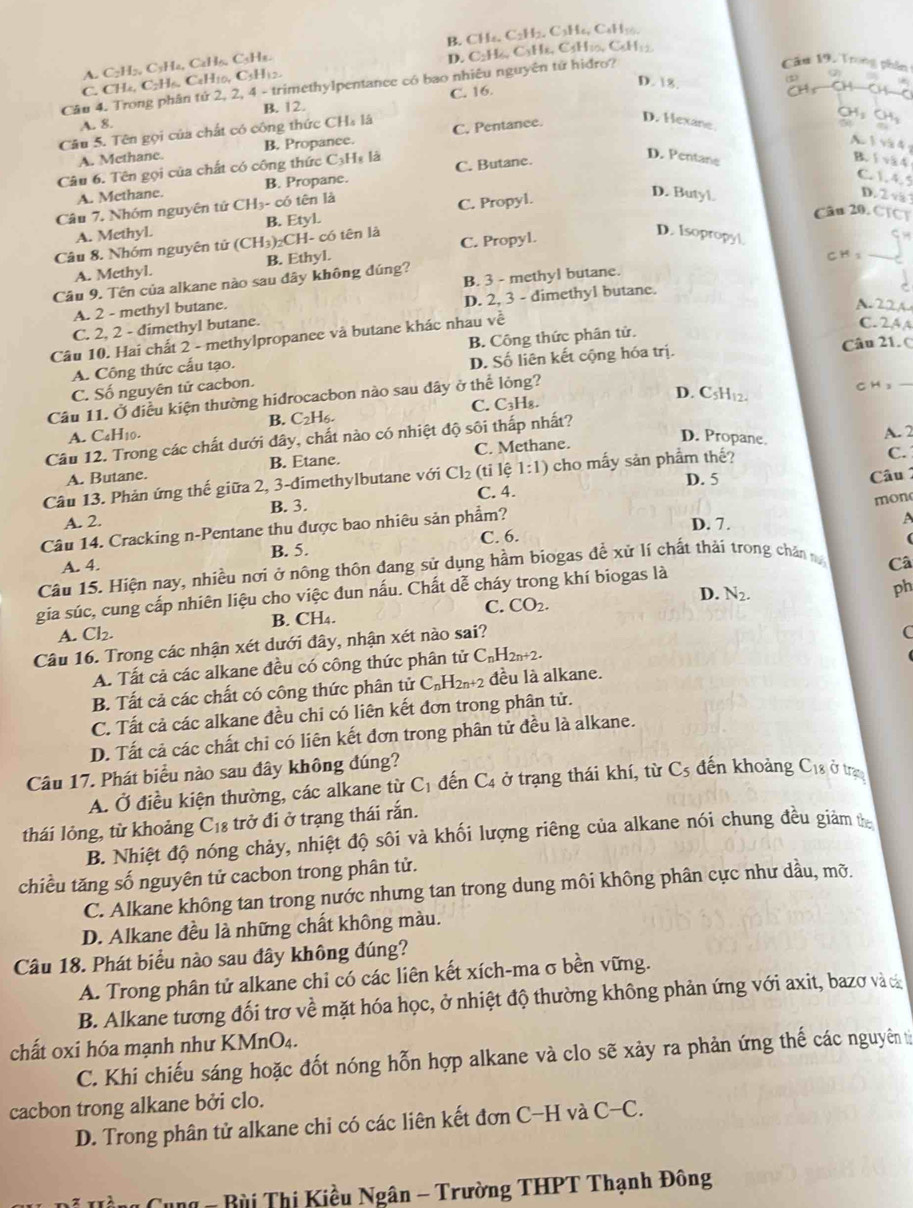 B. CH4. C2H2. C₃H₆, C₆H₁.
A. C₂H₂, C₃Ha, CaH₂, C₃Ha. D. C2H₆, C₃Hx, C4H₁0, C₆H₁2
Câu 19, Trong phân
C. CH4, C2H6, C2H10, C3H12.
(2)
Câu 4. Trong phân tứ 2, 2, 4 - trimethylpentance có bao nhiêu nguyên tử hidro?
D. 8. CH+CH—CH—C
B. 12.
A. 8. C. 16.
CH₃ CHg
Câu 5. Tên gọi của chất có công thức CH₃ lá C. Pentance.
D. Hexane.
A. Methane. B. Propance.
A  1 và 4 
Câu 6. Tên gọi của chất có công thức C₃Hạ là C. Butane.
D. Pentane C. 1. 4.5
A. Methane. B. Propane.
D. Butyl.
Câu 7. Nhóm nguyên tử CH₃- có tên là B. 1 x4
D. 2 v
Câu 20. CTC
A. Methyl. B. Etyl. C. Propyl.
Câu 8. Nhóm nguyên tử (CH_3)_2Cl H- có tên là C. Propyl.
D. Isopropyl.
A. Mcthyl. B. Ethyl.
CH s
B. 3 - methyl butane.
Câu 9. Tên của alkane nào sau đây không đúng?
A. 2 - methyl butane.
A.22A
C. 2, 2 - dimethyl butane. D. 2, 3 - dimethyl butane.
Câu 10. Hai chất 2 - methylpropanee và butane khác nhau về
C. 24 A
D. Số liên kết cộng hóa trị. Câu 21. (
A. Công thức cấu tạo. B. Công thức phân tử.
C. Số nguyên tử cacbon.
B. C_2H_6. C. C3H₈.
D. CsH12.
Câu 11. Ở điều kiện thường hidrocacbon nào sau dây ở thể lỏng? CH ₃
A. C. H_10. D. Propane. A. 2
Câu 12. Trong các chất dưới dây, chất nào có nhiệt độ sôi thấp nhất?
A. Butane. B. Etane. C. Methane.
C.
D. 5 Câu 1
Câu 13. Phản ứng thế giữa 2, 3-đimethylbutane với Cl_2 (ti lệ 1:1) cho mấy sản phẩm thế?
C. 4.
A. 2. B. 3.
mon
Câu 14. Cracking n-Pentane thu được bao nhiêu sản phẩm?
D. 7 .
A
C. 6
B. 5.
A. 4. Câ
Câu 15. Hiện nay, nhiều nơi ở nông thôn đang sử dụng hầm biogas đề xử lí chất thải trong chân 
D. N_2.
ph
gia súc, cung cấp nhiên liệu cho việc dun nấu. Chất dễ cháy trong khí biogas là
A. Cl_2. B. CH₄. C. CO_2.
Câu 16. Trong các nhận xét dưới đây, nhận xét nào sai?
A. Tất cả các alkane đều có công thức phân tử C_nH_2n+2. (
B. Tất cả các chất có công thức phân tử C_nH_2n+2 đều là alkane.
C. Tất cả các alkane đều chi có liên kết đơn trong phân tử.
D. Tất cả các chất chi có liên kết đơn trong phân tử đều là alkane.
Câu 17. Phát biểu nào sau đây không đúng?
A. Ở điều kiện thường, các alkane từ C_1 đến C_4 ở trạng thái khí, từ C_5 đến khoảng C_18 ở trạ
thái lỏng, từ khoảng C_18 trở đi ở trạng thái rắn.
B. Nhiệt độ nóng chảy, nhiệt độ sôi và khối lượng riêng của alkane nói chung đều giám t
chiều tăng số nguyên tử cacbon trong phân tử.
C. Alkane không tan trong nước nhưng tan trong dung môi không phân cực như dầu, mỡ.
D. Alkane đều là những chất không màu.
Câu 18. Phát biểu nào sau đây không đúng?
A. Trong phân tử alkane chi có các liên kết xích-ma σ bền vững.
B. Alkane tương đối trơ về mặt hóa học, ở nhiệt độ thường không phản ứng với axit, bazơ và c
chất oxi hóa mạnh như KMnO₄.
C. Khi chiếu sáng hoặc đốt nóng hỗn hợp alkane và clo sẽ xảy ra phản ứng thế các nguyên từ
cacbon trong alkane bởi clo.
D. Trong phân tử alkane chi có các liên kết đơn C-H và ( C-C.
Bùi Thị Kiều Ngân - Trường THPT Thạnh Đông