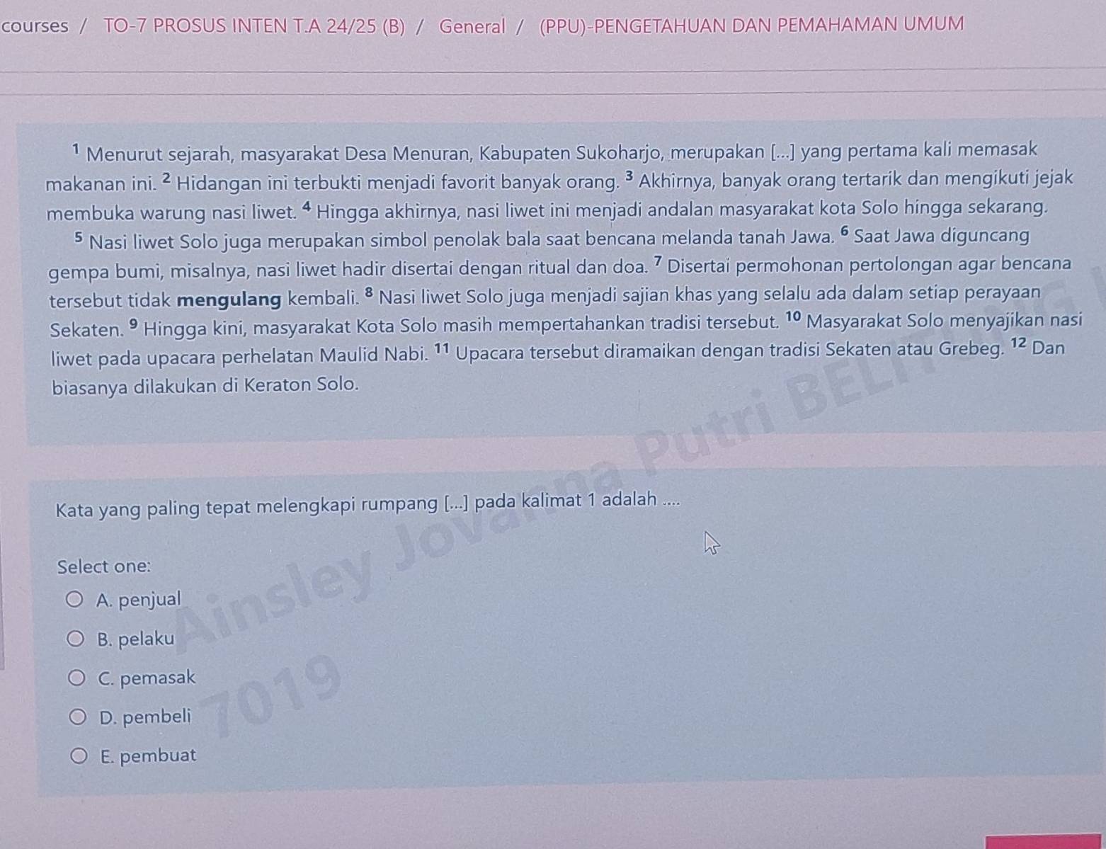 courses / TO-7 PROSUS INTEN T.A 24/25 (B) / General / (PPU)-PENGETAHUAN DAN PEMAHAMAN UMUM
1 Menurut sejarah, masyarakat Desa Menuran, Kabupaten Sukoharjo, merupakan [...] yang pertama kali memasak
makanan ini. ² Hidangan ini terbukti menjadi favorit banyak orang. ³ Akhirnya, banyak orang tertarik dan mengikuti jejak
membuka warung nasi liwet. ª Hingga akhirnya, nasi liwet ini menjadi andalan masyarakat kota Solo hingga sekarang.
§ Nasi liwet Solo juga merupakan simbol penolak bala saat bencana melanda tanah Jawa. • Saat Jawa diguncang
gempa bumi, misalnya, nasi liwet hadir disertai dengan ritual dan doa. 7 Disertai permohonan pertolongan agar bencana
tersebut tidak mengulang kembali. • Nasi liwet Solo juga menjadi sajian khas yang selalu ada dalam setiap perayaan
Sekaten. • Hingga kini, masyarakat Kota Solo masih mempertahankan tradisi tersebut. 10 Masyarakat Solo menyajikan nasi
liwet pada upacara perhelatan Maulid Nabi. 11 Upacara tersebut diramaikan dengan tradisi Sekaten atau Grebeg. 12 Dan
biasanya dilakukan di Keraton Solo.
Kata yang paling tepat melengkapi rumpang [...] pada kalimat 1 adalah ....
Select one:
A. penjual
B. pelaku
C. pemasak
D. pembeli
E. pembuat