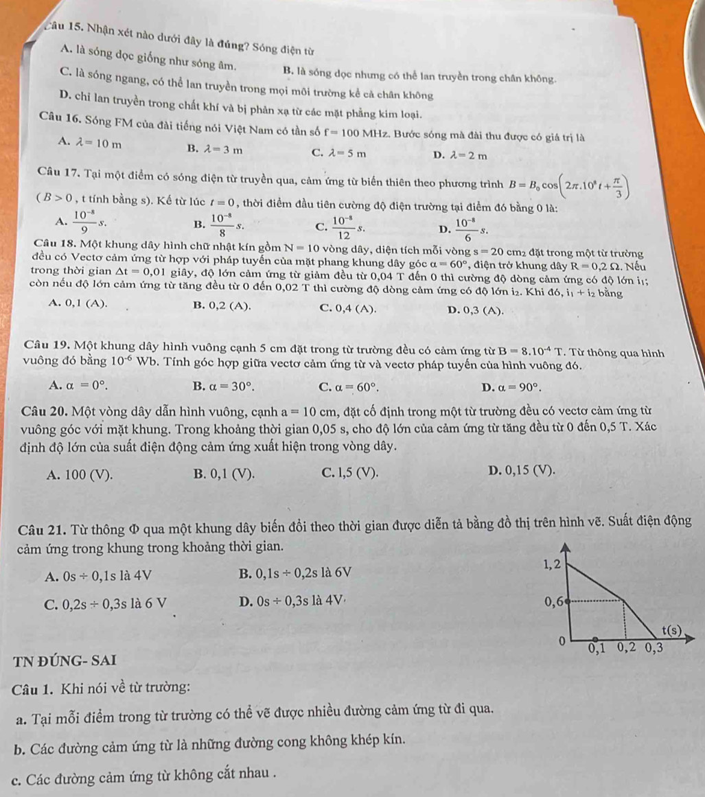 Tâu 15. Nhận xét nào dưới đây là đúng? Sóng điện từ
A. là sóng dọc giống như sóng âm. B. là sóng dọc nhưng có thể lan truyền trong chân không.
C. là sóng ngang, có thể lan truyền trong mọi môi trường kể cả chân không
D. chỉ lan truyền trong chất khí và bị phản xạ từ các mặt phẳng kim loại.
Câu 16. Sóng FM của đài tiếng nói Việt Nam có tần số f=100 MHz. Bước sóng mà đài thu được có giá trị là
A. lambda =10m B. lambda =3m C. lambda =5m D. lambda =2m
Câu 17. Tại một điểm có sóng điện từ truyền qua, cảm ứng từ biến thiên theo phương trình B=B_0cos (2π .10^8t+ π /3 )
(B>0 , t tính bằng s). Kế từ lúc t=0 , thời điểm đầu tiên cường độ điện trường tại điểm đó bằng 0 là:
A.  (10^(-8))/9 s. B.  (10^(-8))/8 s. C.  (10^(-8))/12 s. D.  (10^(-8))/6 s.
Câu 18. Một khung dây hình chữ nhật kín gồm N=10 vòng dây, diện tích mỗi vòng s=20cm_2 đặt trong một từ trường
đều có Vectơ cảm ứng từ hợp với pháp tuyến của mặt phang khung dây góc alpha =60° , điện trở khung dây R=0,2Omega. Nếu
trong thời gian △ t=0,01 giây, độ lớn cảm ứng từ giảm đều từ 0,04 T đến 0 thì cường độ dòng cảm ứng có độ lớn iị;
còn nếu độ lớn cảm ứng từ tăng đều từ 0 đến 0,02 T thì cường độ dòng cảm ứng có độ lớn i₂. Khi d6,i_1+i_2 bằng
A. 0,1 (A). B. 0,2 (A). C. 0,4 (A). D. 0,3(A
Câu 19. Một khung dây hình vuông cạnh 5 cm đặt trong từ trường đều có cảm ứng từ B=8.10^(-4)T. Từ thông qua hình
vuông đó bằng 10^(-6)Wb 0. Tính góc hợp giữa vectơ cảm ứng từ và vectơ pháp tuyến của hình vuông đó.
A. alpha =0°. B. alpha =30°. C. alpha =60°. D. alpha =90°.
Câu 20. Một vòng dây dẫn hình vuông, cạnh a=10cm , đặt cố định trong một từ trường đều có vectơ cảm ứng từ
vuông góc với mặt khung. Trong khoảng thời gian 0,05 s, cho độ lớn của cảm ứng từ tăng đều từ 0 đến 0,5 T. Xác
định độ lớn của suất điện động cảm ứng xuất hiện trong vòng dây.
A. 100 (V). B. 0,1 (V). C. l,5 (V). D. 0,15 (V).
Câu 21. Từ thông Φ qua một khung dây biến đồi theo thời gian được diễn tả bằng đồ thị trên hình vẽ. Suất điện động
cảm ứng trong khung trong khoảng thời gian.
A. 0s/ 0,1s là 4V B. 0,1s/ 0,2sla6V
C. 0,2s/ 0,3s là 6 V D. 0s/ 0,3sla4V
TN ĐÚNG- SAI
Câu 1. Khi nói về từ trường:
a. Tại mỗi điểm trong từ trường có thể vẽ được nhiều đường cảm ứng từ đi qua.
b. Các đường cảm ứng từ là những đường cong không khép kín.
c. Các đường cảm ứng từ không cắt nhau .