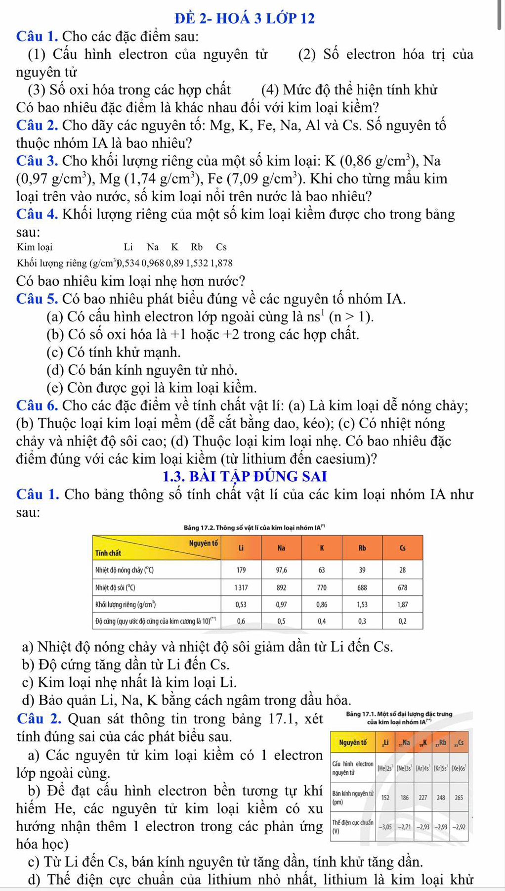 đÈ 2- hOá 3 LớP 12
Câu 1. Cho các đặc điểm sau:
(1) Cấu hình electron của nguyên tử (2) Số electron hóa trị của
nguyên tử
(3) Số oxi hóa trong các hợp chất (4) Mức độ thể hiện tính khử
Có bao nhiêu đặc điểm là khác nhau đối với kim loại kiềm?
Câu 2. Cho dãy các nguyên tố: Mg, K, Fe, Na, Al và Cs. Số nguyên tố
thuộc nhóm IA là bao nhiêu?
Câu 3. Cho khối lượng riêng của một số kim loại: K(0,86g/cm^3) , Na
(0,97g/cm^3),Mg(1,74g/cm^3) ), Fe (7,09g/cm^3). Khi cho từng mẫu kim
loại trên vào nước, số kim loại nổi trên nước là bao nhiêu?
Câu 4. Khối lượng riêng của một số kim loại kiềm được cho trong bảng
sau:
Kim loại Li Na K Rb Cs
Khối lượng riêng (g/cm³),534 0,968 0,89 1,532 1,878
Có bao nhiêu kim loại nhẹ hơn nước?
Câu 5. Có bao nhiêu phát biểu đúng về các nguyên tố nhóm IA.
(a) Có cấu hình electron lớp ngoài cùng là ns^1(n>1).
(b) Có số oxi hóa là +1 hoặc +2 trong các hợp chất.
(c) Có tính khử mạnh.
(d) Có bán kính nguyên tử nhỏ.
(e) Còn được gọi là kim loại kiểm.
Câu 6. Cho các đặc điểm về tính chất vật lí: (a) Là kim loại dễ nóng chảy;
(b) Thuộc loại kim loại mềm (dễ cắt bằng dao, kéo); (c) Có nhiệt nóng
chảy và nhiệt độ sôi cao; (d) Thuộc loại kim loại nhẹ. Có bao nhiêu đặc
điểm đúng với các kim loại kiềm (từ lithium đến caesium)?
1.3. bài tập đúng sai
Câu 1. Cho bảng thông số tính chất vật lí của các kim loại nhóm IA như
sau:
a) Nhiệt độ nóng chảy và nhiệt độ sôi giảm dần từ Li đến Cs.
b) Độ cứng tăng dần từ Li đến Cs.
c) Kim loại nhẹ nhất là kim loại Li.
d) Bảo quản Li, Na, K bằng cách ngâm trong dầu hỏa.
Câu 2. Quan sát thông tin trong bảng 17.1, xét Bảng 17.1. Một số đại lượng đặc trưng
của kim loại nhóm IA''')
tính đúng sai của các phát biểu sau.
Nguyên tố ,Li ,Na 19K Rb ;;Cs
a) Các nguyên tử kim loại kiềm có 1 electron Cấu hình electron
lớp ngoài cùng. nguyên tử [He]2s [Ne]3s [Ar]4s [Kr]5s [Xe]6s
b) Để đạt cầu hình electron bền tương tự khí Bán kính nguyên tử
hiếm He, các nguyên tử kim loại kiềm có xu (pm) 152 186 227 248 265
hướng nhận thêm 1 electron trong các phản ứng Nh điện ự chuẩn -3,05 -2,71 −2,93 −2,93 −2,92
hóa học)
c) Từ Li đến Cs, bán kính nguyên tử tăng dần, tính khử tăng dần.
d) Thể điện cực chuẩn của lithium nhỏ nhất, lithium là kim loại khử