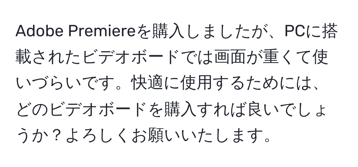 Adobe Premiereを購入しましたが、PCに搭載されたビデオボードでは画面が重くて使いづらいです。快適に使用するためには、どのビデオボードを購入すれば良いでしょうか？よろしくお願いいたします。