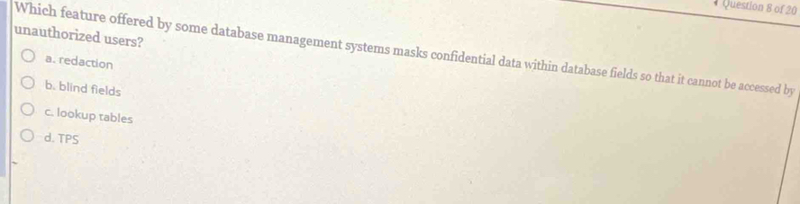 unauthorized users?
Which feature offered by some database management systems masks confidential data within database fields so that it cannot be accessed by
a. redaction
b. blind fields
c. lookup tables
d. TPS