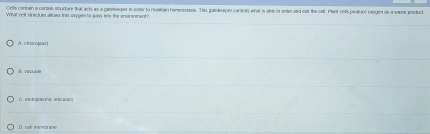 Cells contain a cartais structure that act as a ganokssper in oader to rusiran hemnertasis. This gatebeeper contols what i able ta enter and eat the cell. Plant cells piosuce oegien on a strte predvcl
A. choroptac
E vacucl
D. coll thembrane