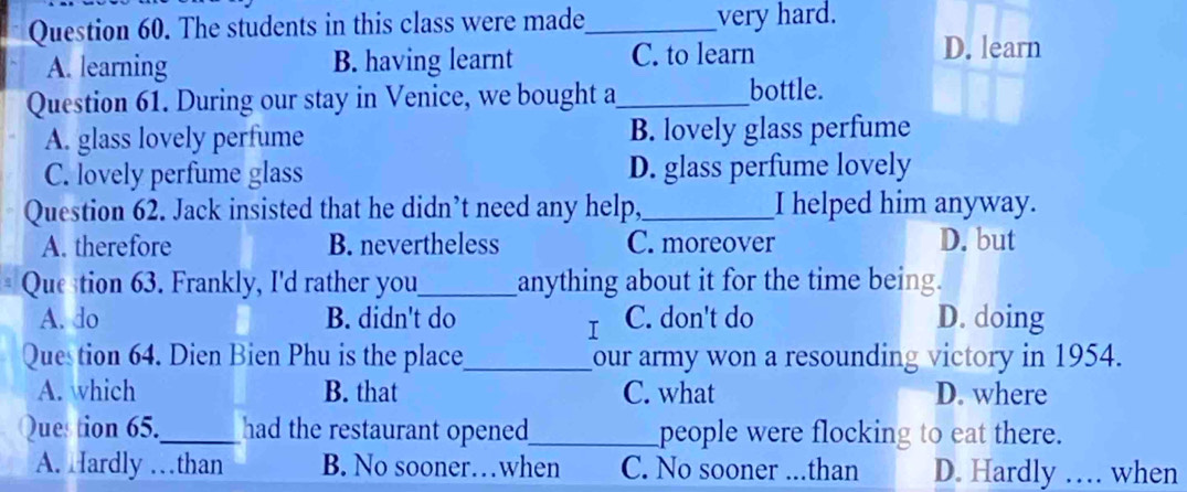 The students in this class were made_ very hard.
A. learning B. having learnt C. to learn D. learn
Question 61. During our stay in Venice, we bought a_
bottle.
A. glass lovely perfume B. lovely glass perfume
C. lovely perfume glass D. glass perfume lovely
Question 62. Jack insisted that he didn’t need any help,_ I helped him anyway.
A. therefore B. nevertheless C. moreover D. but
Quetion 63. Frankly, I'd rather you_ anything about it for the time being.
A. do B. didn't do C. don't do D. doing
I
Question 64. Dien Bien Phu is the place_ our army won a resounding victory in 1954.
A. which B. that C. what D. where
Question 65._ had the restaurant opened_ people were flocking to eat there.
A. Hardly …than B. No sooner…when C. No sooner ...than D. Hardly … when