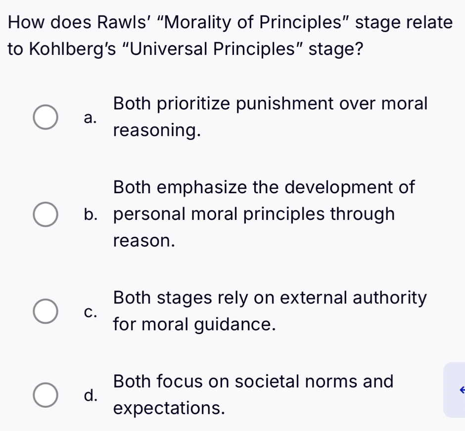 How does Rawls’ “Morality of Principles” stage relate
to Kohlberg’s “Universal Principles” stage?
Both prioritize punishment over moral
a.
reasoning.
Both emphasize the development of
b. personal moral principles through
reason.
Both stages rely on external authority
C.
for moral guidance.
Both focus on societal norms and
d.
expectations.