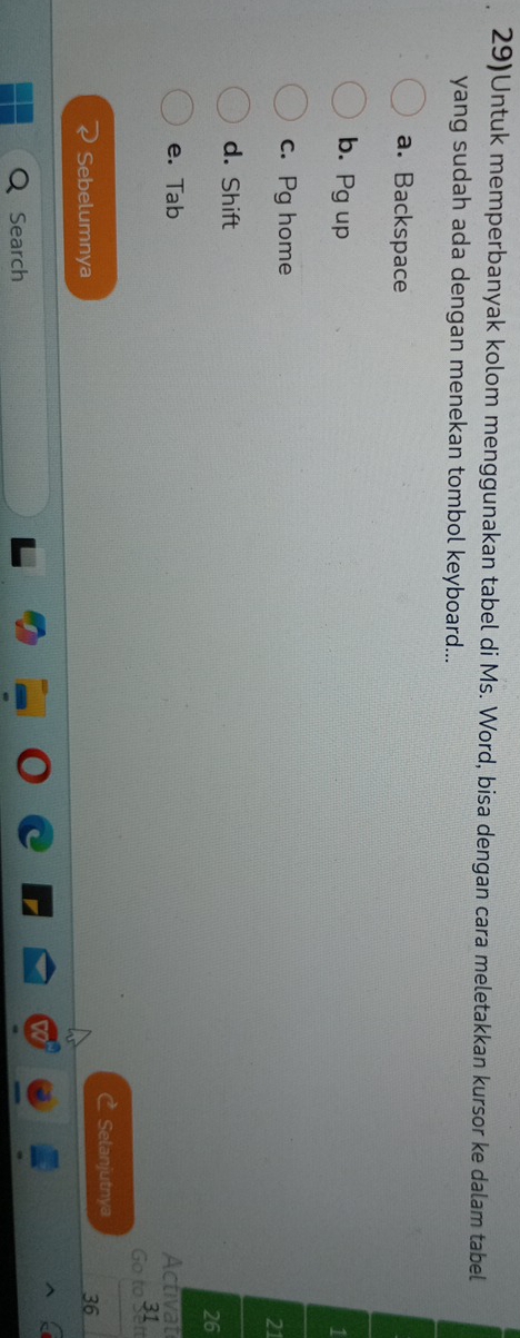 29)Untuk memperbanyak kolom menggunakan tabel di Ms. Word, bisa dengan cara meletakkan kursor ke dalam tabel
yang sudah ada dengan menekan tombol keyboard...
a. Backspace
b. Pg up 1
c. Pg home
21
d. Shift
26
e. Tab Activat
Go to 31
C Selanjutnya
Sebelumnya
36
Search