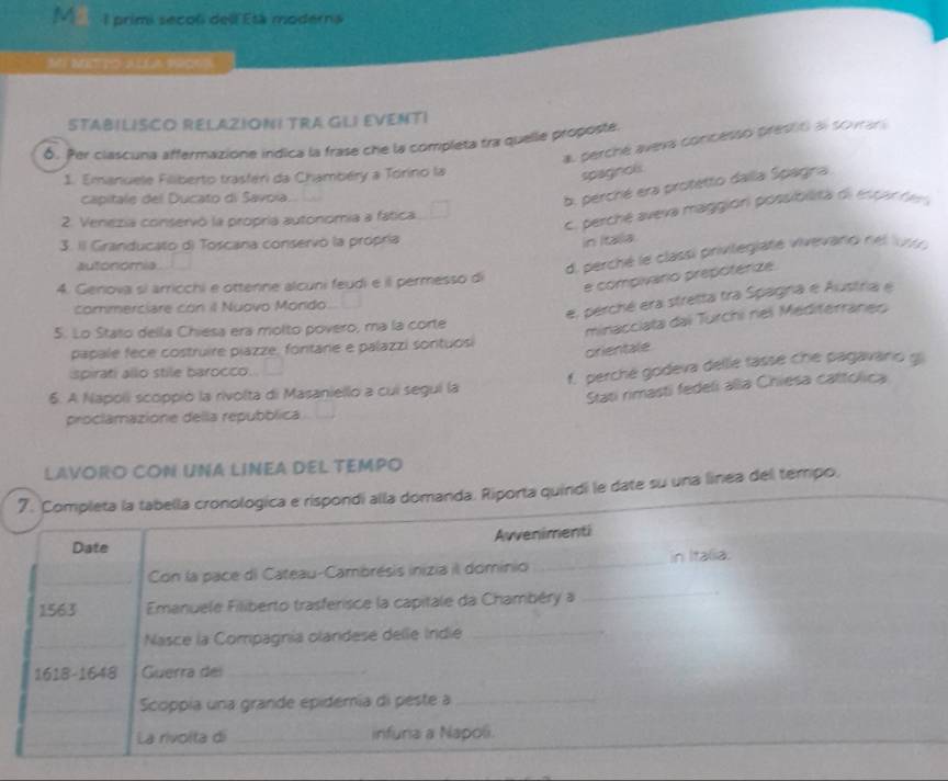 primi secol dell Etá moderna
M MTTXLLA M9ONS
STABILISCO RELAZIONI TRA GLI EVENTI
a. perché aveva concesso prestó al sovrars
δ. Per clascuna affermazione indica la frase che la completa tra quelle proposte.
1. Emanuele Filiberto trasféri da Chambéry a Tórino la
spagncls
capitale del Ducato di Savoía.
b. perché era protetto dalla Spagna
c. perché aveva maggión possiblita di espar den
2. Venezia conservó la propría autonomía a fática
3. Il Granducato d) Toscana conservó la propría
in Itaiia
autonomia
d. perché le classi privitegiaté vivevaroi nel l91 
4. Genova si arricchi e ottenne alcuni feudi e il permesso di
e compivario prepotérize.
commerciare con il Nuovo Mondo
e, perché era stretta tra Spagna e Austria e
5. Lo Stato della Chiesa era molto povero, ma la corte
minacciata dai Turchi nel Mediterranes
papale fece costruire piazze, fontare e palazzi sontuosi
orientale
spirati allo stile barocco.
6. A Napoli scoppió la rivolta di Masaniello a cui segui la f. perche godeva delle fasse che pagavaro gi
Stati rimasti fedeli alla Chiesa cattolica
proclamazione della repubblica
LAVORO CON UNA LINEA DEL TEMPO
7. Completa la tabella cronologica e rispondi alla domanda. Riporta quindi le date su una linea del tempo,
Date Awvenimenti
Con la pace di Cateau-Cambrésis inizia il dominio _in Italia.
1563  Emanuele Filiberto trasferisce la capitale da Chambéry a
_
Nasce la Compagnia olandese delle Indie_
1618-1648 Guerra dei_
_Scoppía una grande epidemía di peste a_
_
La rivolta di _infuna a Napoli.