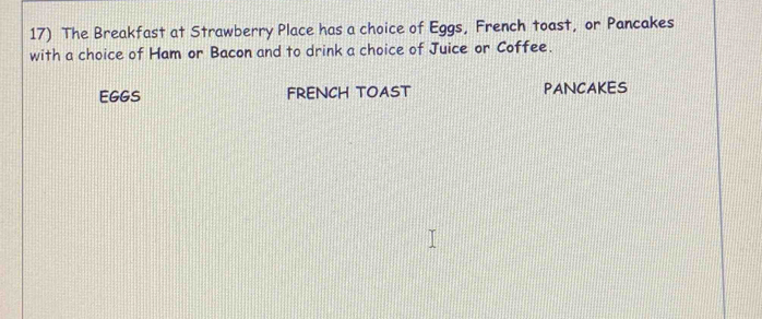 The Breakfast at Strawberry Place has a choice of Eggs, French toast, or Pancakes 
with a choice of Ham or Bacon and to drink a choice of Juice or Coffee. 
EGGS FRENCH TOAST PANCAKES