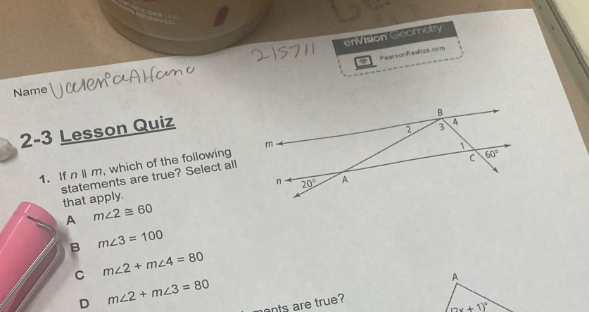enVision Geometry
PearsonRealize.com
Name
2-3 Lesson Quiz
1. If n||m , which of the following
statements are true? Select all that apply.
A m∠ 2≌ 60
B m∠ 3=100
C m∠ 2+m∠ 4=80
D m∠ 2+m∠ 3=80
A
onts are true?
(2x+1)^circ 