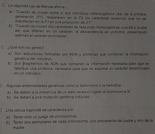 La segunda Ley de Mendel afirma:
a) “Cuando se cruzan entre sí dos individuos heterocigóticos (Aa) de la primera
generación (F1), reaparecen en la F2 los caracteres recesivos que no se
manifiestan en la F1 en una proporción de 3:1''
b) "Cuando se cruzan dos variedades de raza pura (homocigóticas, una AA y la otra
aa) que difieren en un carácter, la descendencia es uniforme, presentando
además el carácter dominante".
¿Qué son los genes?
a) Son estructuras formadas por ADN y proteínas que contienen la información
genética del individuo.
b) Son fragmentos de ADN que contienen la información necesaria para que se
fabrique una proteína, necesaria para que se exprese un carácter determinado
en un individuo.
Algunas enfermedades genéticas como el daltonismo o la hemofilia
a) Se deben a la presencia de un alelo recesivo ligado al cromosoma X.
b) Se deben a una mutación genética inducida.
Una célula haploide se caracteriza por:
a) Tener sólo un juego de cromosomas.
b) Tener dos ejemplares de cada cromosoma, uno procedente del padre y otro de la
madre.