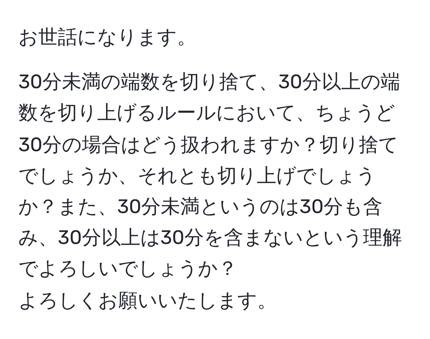 お世話になります。  
  
30分未満の端数を切り捨て、30分以上の端数を切り上げるルールにおいて、ちょうど30分の場合はどう扱われますか？切り捨てでしょうか、それとも切り上げでしょうか？また、30分未満というのは30分も含み、30分以上は30分を含まないという理解でよろしいでしょうか？  
よろしくお願いいたします。