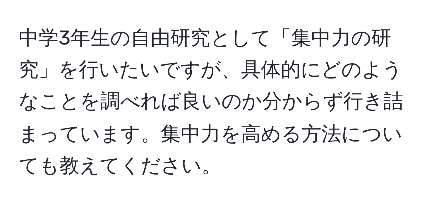 中学3年生の自由研究として「集中力の研究」を行いたいですが、具体的にどのようなことを調べれば良いのか分からず行き詰まっています。集中力を高める方法についても教えてください。