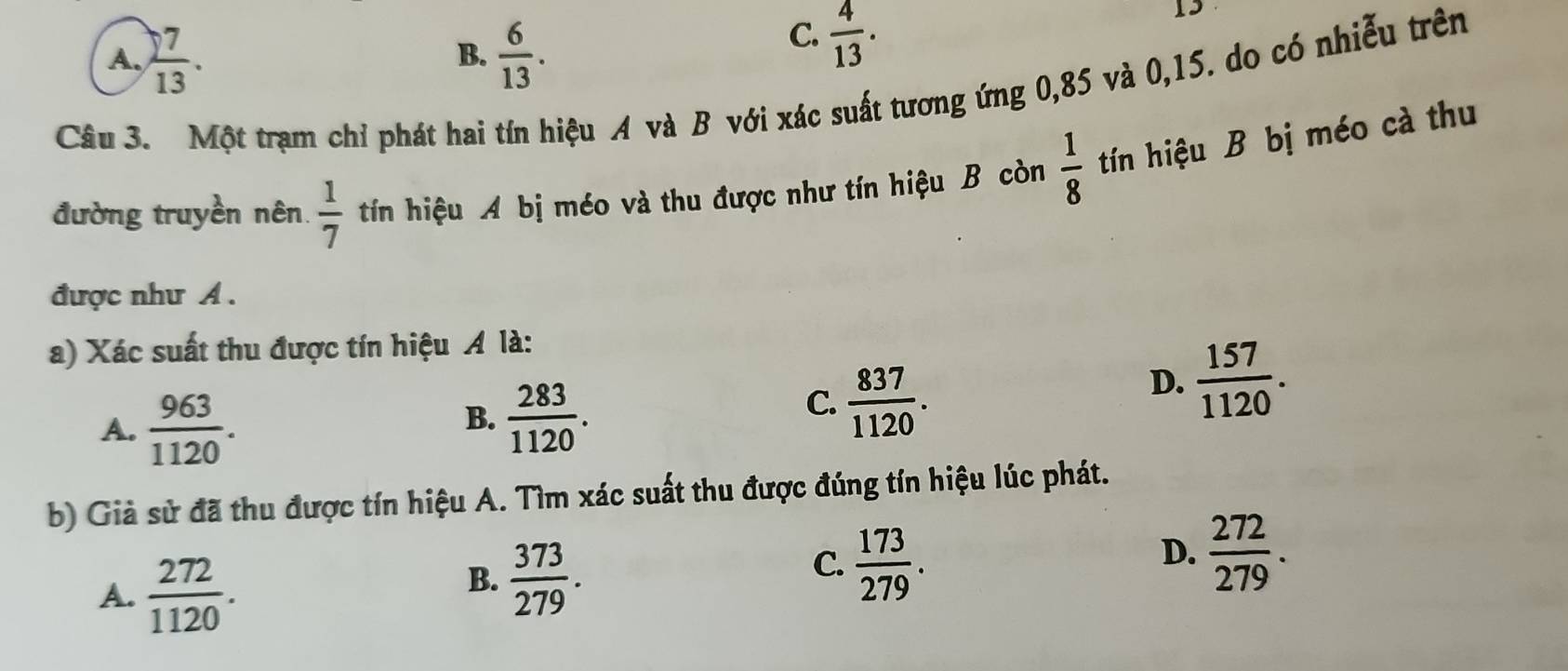 A.  7/13 .  6/13 . 
B.
C.  4/13 . 
13
Câu 3. Một trạm chỉ phát hai tín hiệu A và B với xác suất tương ứng 0,85 và 0,15. do có nhiễu trên
đường truyền nên.  1/7  tín hiệu A bị méo và thu được như tín hiệu B còn  1/8  tín hiệu B bị méo cà thu
được như A .
a) Xác suất thu được tín hiệu Á là:
D.  157/1120 .
A.  963/1120 .
B.  283/1120 .
C.  837/1120 . 
b) Giả sử đã thu được tín hiệu A. Tìm xác suất thu được đúng tín hiệu lúc phát.
A.  272/1120 .
B.  373/279 .
C.  173/279 .
D.  272/279 .