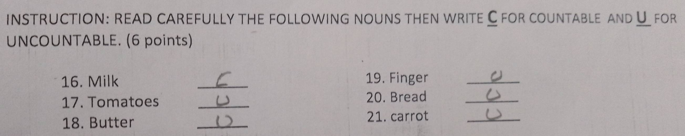 INSTRUCTION: READ CAREFULLY the foLLoWInG nOuns then wrITE C for countablE anD U for 
UNCOUNTABLE. (6 points) 
16. Milk _19. Finger_ 
17. Tomatoes _20. Bread_ 
18. Butter 
_ 
21. carrot_