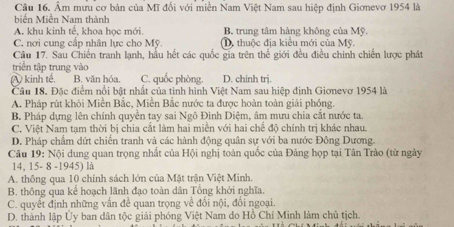 Âm mưu cơ bản của Mĩ đối với miền Nam Việt Nam sau hiệp định Giơnevơ 1954 là
biến Miền Nam thành
A. khu kinh tế, khoa học mới. B. trung tâm hàng không của Mỹ.
C. nơi cung cấp nhân lực cho Mỹ. D. thuộc địa kiểu mới của Mỹ.
Câu 17. Sau Chiến tranh lạnh, hầu hết các quốc gia trên thế giới đều điều chinh chiến lược phát
triển tập trung vào
A kinh tế, B. văn hóa. C. quốc phòng. D. chính trị.
Câu 18. Đặc điểm nổi bật nhất của tình hình Việt Nam sau hiệp định Giơnevơ 1954 là
A. Pháp rút khỏi Miền Bắc, Miền Bắc nước ta được hoàn toàn giải phóng.
B. Pháp dựng lên chính quyền tay sai Ngô Đình Diệm, âm mưu chia cắt nước ta.
C. Việt Nam tạm thời bị chia cắt làm hai miền với hai chế độ chính trị khác nhau.
D. Pháp chẩm dứt chiến tranh và các hành động quân sự với ba nước Đông Dương.
Câu 19: Nội dung quan trọng nhất của Hội nghị toàn quốc của Đảng họp tại Tân Trào (từ ngày
14, 15- 8 -1945) là
A. thông qua 10 chính sách lớn của Mặt trận Việt Minh.
B. thông qua kể hoạch lãnh đạo toàn dân Tổng khởi nghĩa.
C. quyết định những vấn đề quan trọng về đối nội, đối ngoại.
D. thành lập Ủy ban dân tộc giải phóng Việt Nam do Hồ Chí Minh làm chủ tịch.