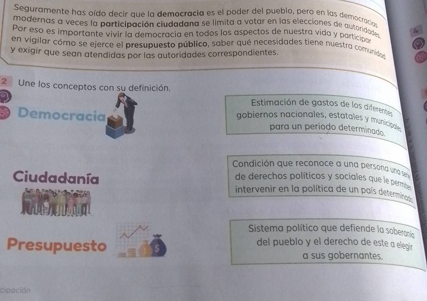 Seguramente has oído decir que la democracia es el poder del pueblo, pero en las democracias 
modernas a veces la participación ciudadana se limita a votar en las elecciones de autoridades 
4 
Por eso es importante vivir la democracia en todos los aspectos de nuestra vida y participar 
en vigilar cómo se ejerce el presupuesto público, saber qué necesidades tiene nuestra comunidad 
y exigir que sean atendidas por las autoridades correspondientes. 
2 Une los conceptos con su definición. 
Estimación de gastos de los diferentes 
gobiernos nacionales, estatales y municipales 
Democracia para un periodo determinado. 
Condición que reconoce a una persona una serie 
Ciudadanía de derechos políticos y sociales que le permiten 
intervenir en la política de un país determinado 
Sistema político que defiende la soberanía 
Presupuesto 
del pueblo y el derecho de este a elegir 
a sus gobernantes. 
cipación