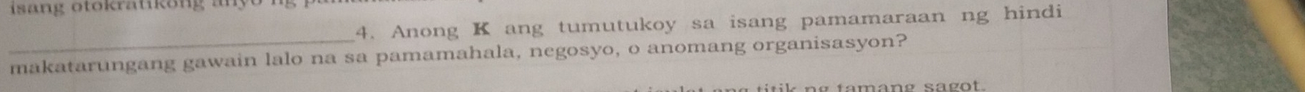 isa ng otokratikong an o . 
4. Anong K ang tumutukoy sa isang pamamaraan ng hindi 
_ 
makatarungang gawain lalo na sa pamamahala, negosyo, o anomang organisasyon?