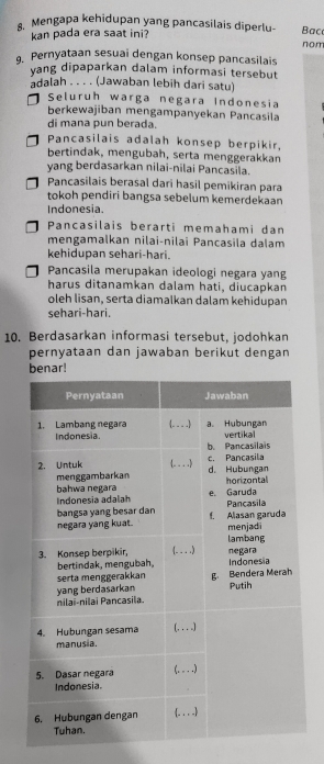 Mengapa kehidupan yang pancasilais diperlu- Baço
kan pada era saat ini?
nom
, Pernyataan sesuai dengan konsep pancasilais
yang dipaparkan dalam informasi tersebut
adalah . . . . (Jawaban lebih dari satu)
Seluruh warga negara Indonesia
berkewajiban mengampanyekan Pancasila
di mana pun berada.
Pancasilais adalah konsep berpikir,
bertindak, mengubah, serta menggerakkan
yang berdasarkan nilai-nilai Pancasila.
Pancasilais berasal dari hasil pemikiran para
tokoh pendiri bangsa sebelum kemerdekaan
Indonesia
Pancasilais berarti memahami dan
mengamalkan nilai-nilai Pancasila dalam
kehidupan sehari-hari.
Pancasila merupakan ideologi negara yang
harus ditanamkan dalam hati, diucapkan
oleh lisan, serta diamalkan dalam kehidupan
sehari-hari.
10. Berdasarkan informasi tersebut, jodohkan
pernyataan dan jawaban berikut dengan
benar!