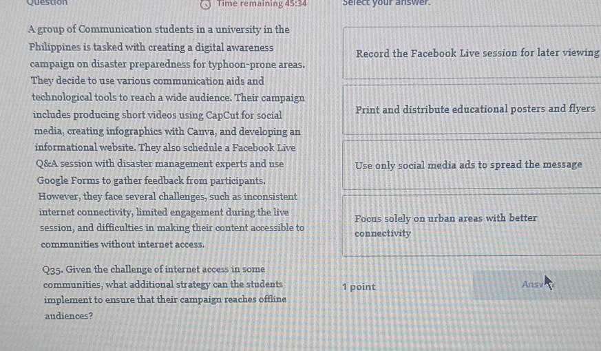 Question Time remaining 45:34 Select your answer 
A group of Communication students in a university in the 
Philippines is tasked with creating a digital awareness Record the Facebook Live session for later viewing 
campaign on disaster preparedness for typhoon-prone areas. 
They decide to use various communication aids and 
technological tools to reach a wide audience. Their campaign 
includes producing short videos using CapCut for social Print and distribute educational posters and flyers 
media, creating infographics with Canva, and developing an 
informational website. They also schedule a Facebook Live 
Q&A session with disaster management experts and use Use only social media ads to spread the message 
Google Forms to gather feedback from participants. 
However, they face several challenges, such as inconsistent 
internet connectivity, limited engagement during the live Focus solely on urban areas with better 
session, and difficulties in making their content accessible to connectivity 
communities without internet access. 
Q35. Given the challenge of internet access in some 
communities, what additional strategy can the students 1 point Ansv 
implement to ensure that their campaign reaches offline 
audiences?