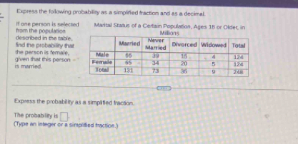 Express the following probability as a simplified fraction and as a decimal. 
if one person is selected Marital Status of a Certain Population, Ages 18 or Older, in 
described in the table. from the population 
find the probability that 
the person is female. 
is married. given that this person 
Express the probability as a simplified traction. 
The probability is □. 
(Type an integer or a simplified fraction.)