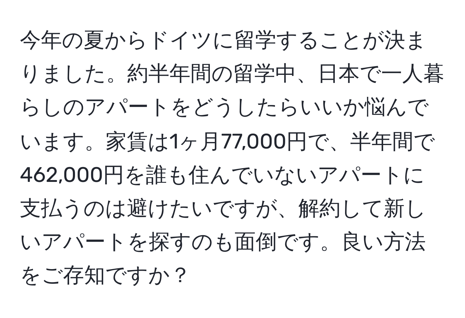 今年の夏からドイツに留学することが決まりました。約半年間の留学中、日本で一人暮らしのアパートをどうしたらいいか悩んでいます。家賃は1ヶ月77,000円で、半年間で462,000円を誰も住んでいないアパートに支払うのは避けたいですが、解約して新しいアパートを探すのも面倒です。良い方法をご存知ですか？