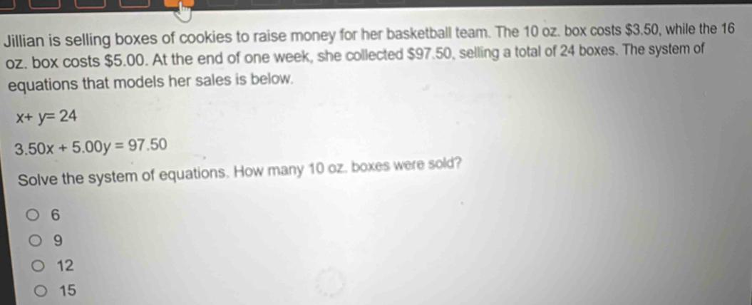 Jillian is selling boxes of cookies to raise money for her basketball team. The 10 oz. box costs $3.50, while the 16
oz. box costs $5.00. At the end of one week, she collected $97.50, selling a total of 24 boxes. The system of
equations that models her sales is below.
x+y=24
3.50x+5.00y=97.50
Solve the system of equations. How many 10 oz. boxes were sold?
6
9
12
15