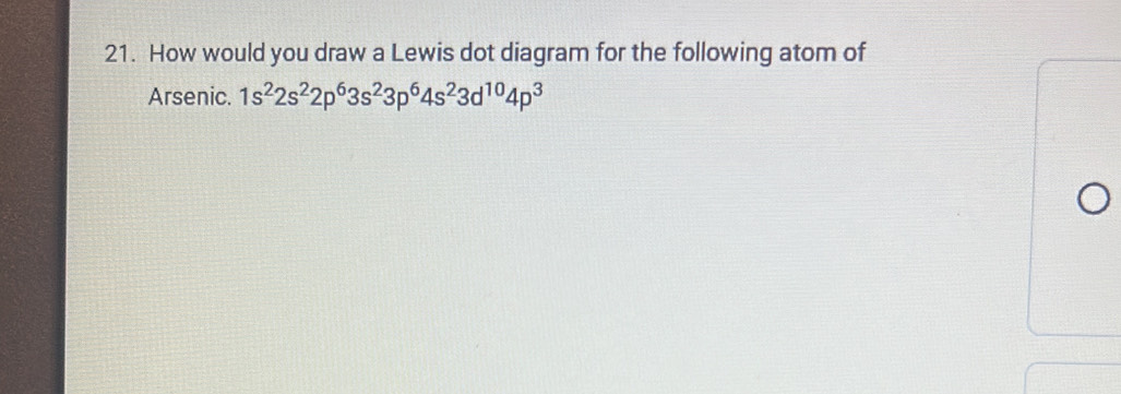 How would you draw a Lewis dot diagram for the following atom of 
Arsenic. 1s^22s^22p^63s^23p^64s^23d^(10)4p^3