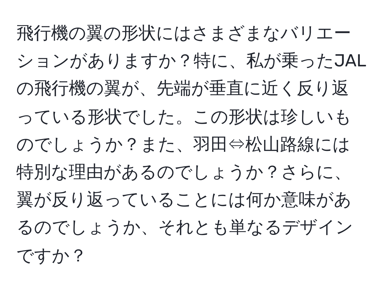 飛行機の翼の形状にはさまざまなバリエーションがありますか？特に、私が乗ったJALの飛行機の翼が、先端が垂直に近く反り返っている形状でした。この形状は珍しいものでしょうか？また、羽田⇔松山路線には特別な理由があるのでしょうか？さらに、翼が反り返っていることには何か意味があるのでしょうか、それとも単なるデザインですか？
