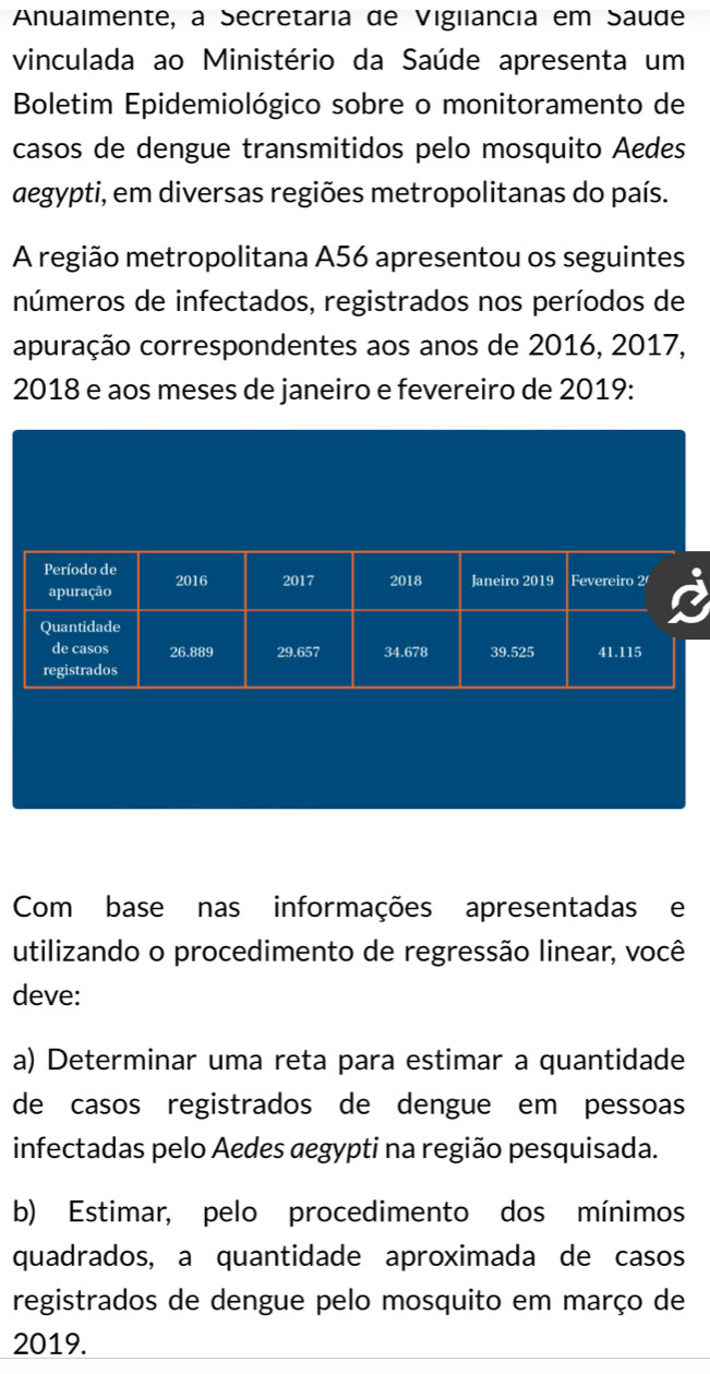 Anuaimente, a Secretária de Vigilancia em Saude 
vinculada ao Ministério da Saúde apresenta um 
Boletim Epidemiológico sobre o monitoramento de 
casos de dengue transmitidos pelo mosquito Aedes 
aegypti, em diversas regiões metropolitanas do país. 
A região metropolitana A56 apresentou os seguintes 
números de infectados, registrados nos períodos de 
apuração correspondentes aos anos de 2016, 2017, 
2018 e aos meses de janeiro e fevereiro de 2019 : 
Com base nas informações apresentadas e 
utilizando o procedimento de regressão linear, você 
deve: 
a) Determinar uma reta para estimar a quantidade 
de casos registrados de dengue em pessoas 
infectadas pelo Aedes aegypti na região pesquisada. 
b) Estimar, pelo procedimento dos mínimos 
quadrados, a quantidade aproximada de casos 
registrados de dengue pelo mosquito em março de
2019.