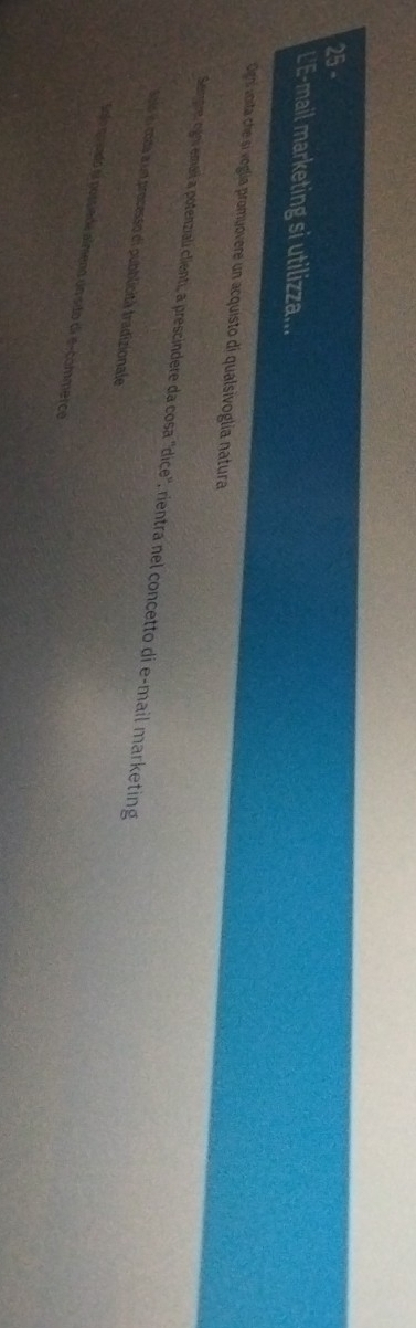 L'E-mail marketing si utilizza...
Digh voita che si voglía promuovere un acquisto di qualsivoglía natura
Seignre, ogini emaii a potenziali clienti, a prescindere da cosa 'dice', rientra nel concetto di e-mail marketing
Aoió n coda a un processo di pubblicità tradizionale
Ego quiado la possiede almeno un são di e-commercé