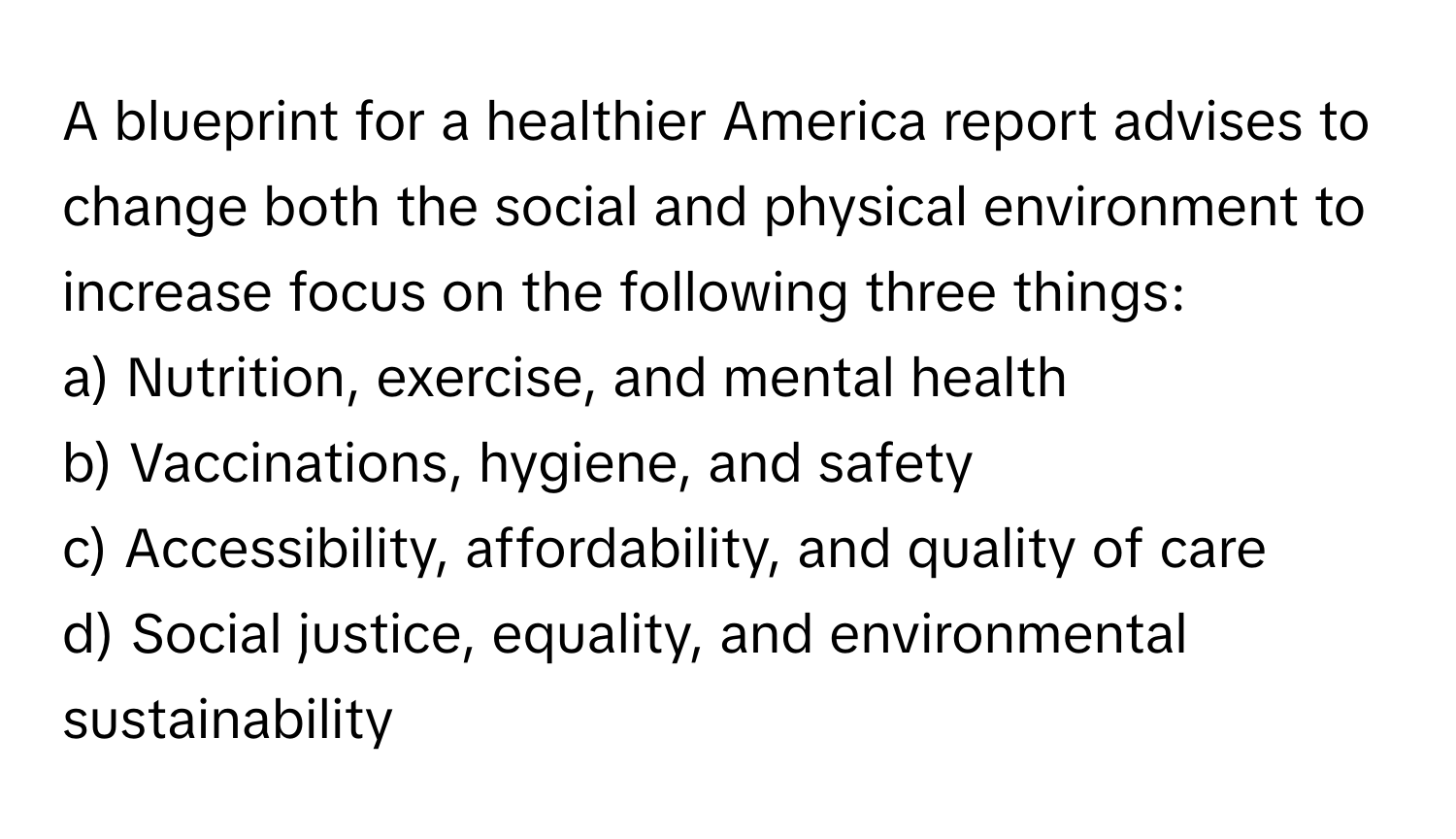 A blueprint for a healthier America report advises to change both the social and physical environment to increase focus on the following three things:
a) Nutrition, exercise, and mental health
b) Vaccinations, hygiene, and safety
c) Accessibility, affordability, and quality of care
d) Social justice, equality, and environmental sustainability