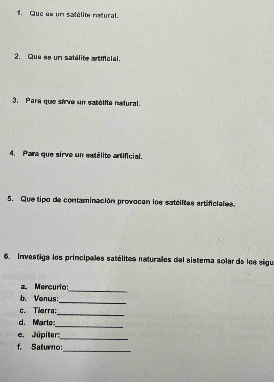 Que es un satélite natural. 
2. Que es un satélite artificial. 
3. Para que sirve un satélite natural. 
4. Para que sirve un satélite artificial. 
5. Que tipo de contaminación provocan los satélites artificiales. 
6. Investiga los principales satélites naturales del sistema solar de los sigu 
a. Mercurio:_ 
_ 
b. Venus: 
_ 
c. Tierra: 
d. Marte:_ 
e. Júpiter:_ 
f. Saturno:_