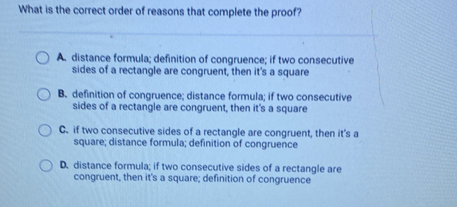 What is the correct order of reasons that complete the proof?
A. distance formula; definition of congruence; if two consecutive
sides of a rectangle are congruent, then it’s a square
B. definition of congruence; distance formula; if two consecutive
sides of a rectangle are congruent, then it's a square
C. if two consecutive sides of a rectangle are congruent, then it’s a
square; distance formula; definition of congruence
D.distance formula; if two consecutive sides of a rectangle are
congruent, then it's a square; definition of congruence