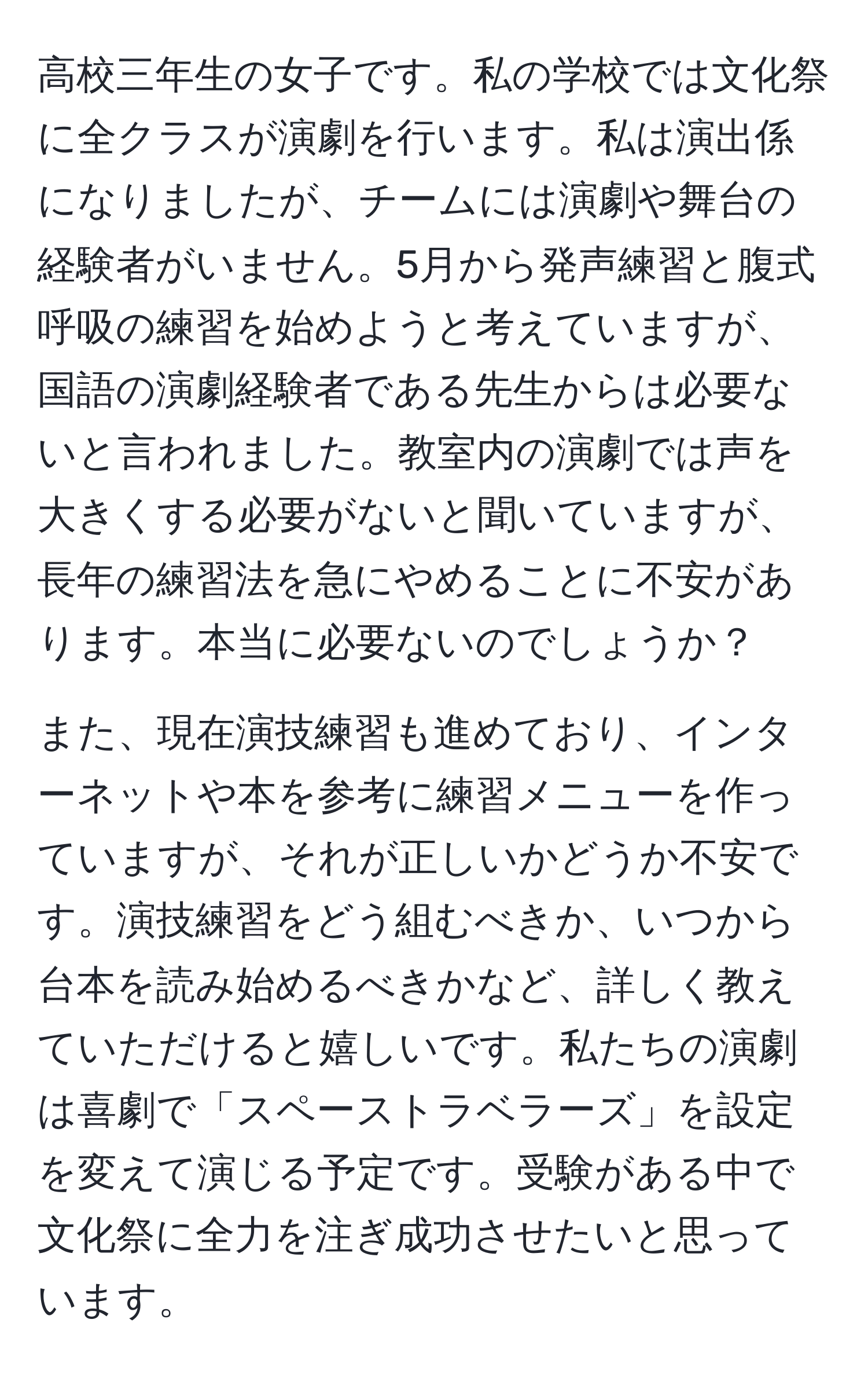 高校三年生の女子です。私の学校では文化祭に全クラスが演劇を行います。私は演出係になりましたが、チームには演劇や舞台の経験者がいません。5月から発声練習と腹式呼吸の練習を始めようと考えていますが、国語の演劇経験者である先生からは必要ないと言われました。教室内の演劇では声を大きくする必要がないと聞いていますが、長年の練習法を急にやめることに不安があります。本当に必要ないのでしょうか？

また、現在演技練習も進めており、インターネットや本を参考に練習メニューを作っていますが、それが正しいかどうか不安です。演技練習をどう組むべきか、いつから台本を読み始めるべきかなど、詳しく教えていただけると嬉しいです。私たちの演劇は喜劇で「スペーストラベラーズ」を設定を変えて演じる予定です。受験がある中で文化祭に全力を注ぎ成功させたいと思っています。