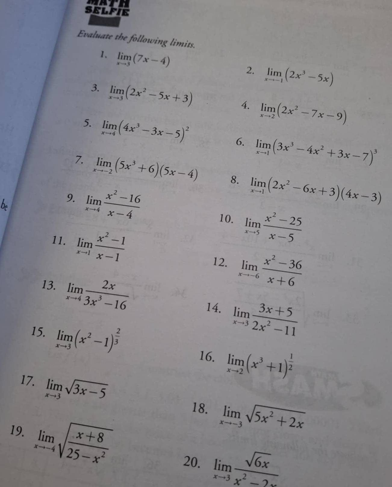 SELFIE
Evaluate the following limits.
1. limlimits _xto 3(7x-4)
2. limlimits _xto -1(2x^3-5x)
3. limlimits _xto 3(2x^2-5x+3)
4. limlimits _xto 2(2x^2-7x-9)
5. limlimits _xto 4(4x^3-3x-5)^2
6. limlimits _xto 1(3x^3-4x^2+3x-7)^3
7. limlimits _xto -2(5x^3+6)(5x-4) 8. limlimits _xto 1(2x^2-6x+3)(4x-3)
9. limlimits _xto 4 (x^2-16)/x-4 
of
10. limlimits _xto 5 (x^2-25)/x-5 
11. limlimits _xto 1 (x^2-1)/x-1 
12. limlimits _xto -6 (x^2-36)/x+6 
13. limlimits _xto 4 2x/3x^3-16 
14. limlimits _xto 3 (3x+5)/2x^2-11 
15. limlimits _xto 3(x^2-1)^ 2/3 
16. limlimits _xto 2(x^3+1)^ 1/2 
17. limlimits _xto 3sqrt(3x-5)
18. limlimits _xto -3sqrt(5x^2+2x)
19. limlimits _xto -4sqrt(frac x+8)25-x^2
20. limlimits _xto 3 sqrt(6x)/x^2-2x 