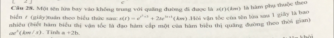 Một tên lửa bay vào không trung với quãng đường đi được là s(1)(km) là hàm phụ thuộc theo 
biến # (giây)tuân theo biều thức sau: s(t)=e^(t^2)+3+2te^(3t+1)(km).Hỏi vận tốc của tên lửa sau 1 giây là bao 
nhiêu (biết hàm biểu thị vận tốc là đạo hàm cấp một của hàm biểu thị quãng đường theo thời gian)
ae^b(km/s) Tính a+2b. 
^i