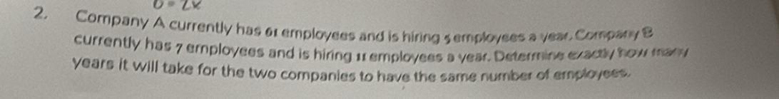 O=ZV
2. Company A currently has 6 employees and is hiring 5 employees a vear Company B 
currently has 7 employees and is hiring 11 employees a year. Determine exactly how many
years it will take for the two companies to have the same number of employees.