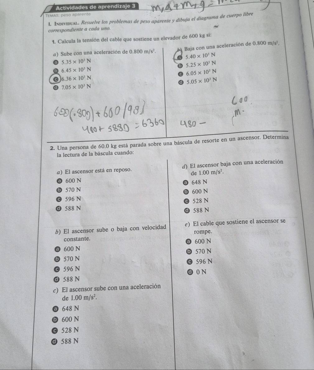 Actividades de aprendizaje 3
TEMAS: peso aparente
1. Individual. Resuelve los problemas de peso aparente y dibuja el diagrama de cuerpo libre
correspondiente a cada uno.
1. Calcula la tensión del cable que sostiene un elevador de 600 kg si:
a) Sube con una aceleración de 0.800m/s^2. Baja con una aceleración de 0.800m/s^2.
6 5.40* 10^3N
a 5.35* 10^3N
b 5.25* 10^3N
b 6.45* 10^3N
C 6.05* 10^3N
6.36* 10^3N
d 5.05* 10^3N
a 7.05* 10^3N
2. Una persona de 60.0 kg está parada sobre una báscula de resorte en un ascensor. Determina
la lectura de la báscula cuando:
a) El ascensor está en reposo. d) El ascensor baja con una aceleración
de 1.00m/s^2.
ⓐ 600 N
a 648 N
❺ 570 N
© 596 N ⓑ 600 N
© 528 N
d 588 N
d 588 N
b) El ascensor sube o baja con velocidad e) El cable que sostiene el ascensor se
rompe.
constante.
a 600 N
a 600 N
❺ 570 N
ⓑ 570 N
© 596 N © 596 N
d 0 N
d 588 N
c) El ascensor sube con una aceleración
de 1.00m/s^2.
a 648 N
D 600 N
© 528 N
d 588 N