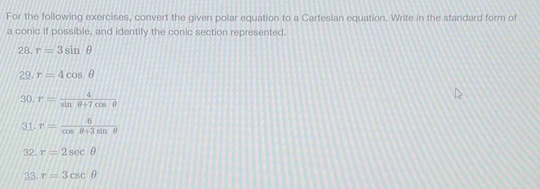 For the following exercises, convert the given polar equation to a Cartesian equation. Write in the standard form of 
a conic if possible, and identify the conic section represented. 
28. r=3sin θ
29. r=4cos θ
30. r= 4/sin θ +7cos θ  
31. r= 6/cos θ +3sin θ  
32. r=2sec θ
33. r=3csc θ