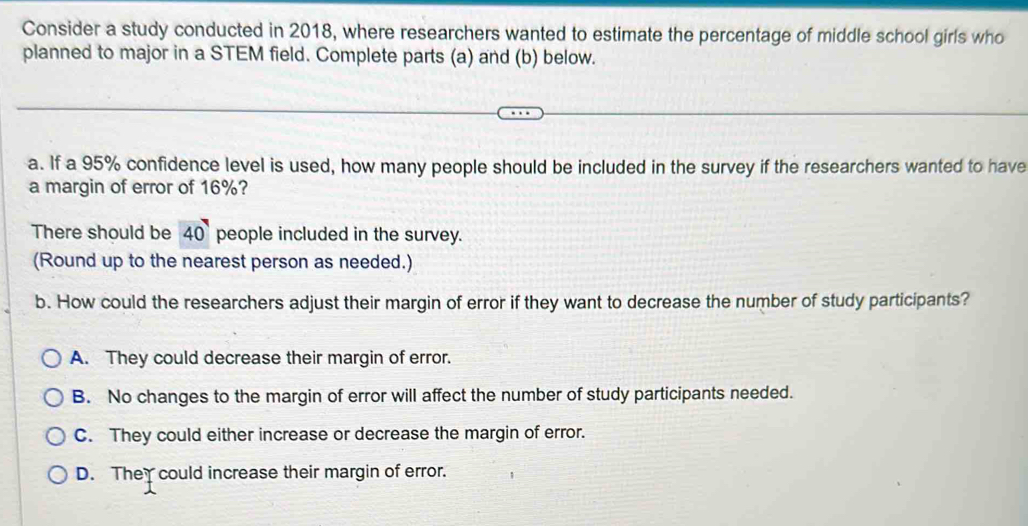 Consider a study conducted in 2018, where researchers wanted to estimate the percentage of middle school girls who
planned to major in a STEM field. Complete parts (a) and (b) below.
a. If a 95% confidence level is used, how many people should be included in the survey if the researchers wanted to have
a margin of error of 16%?
There should be 40 people included in the survey.
(Round up to the nearest person as needed.)
b. How could the researchers adjust their margin of error if they want to decrease the number of study participants?
A. They could decrease their margin of error.
B. No changes to the margin of error will affect the number of study participants needed.
C. They could either increase or decrease the margin of error.
D. The could increase their margin of error.