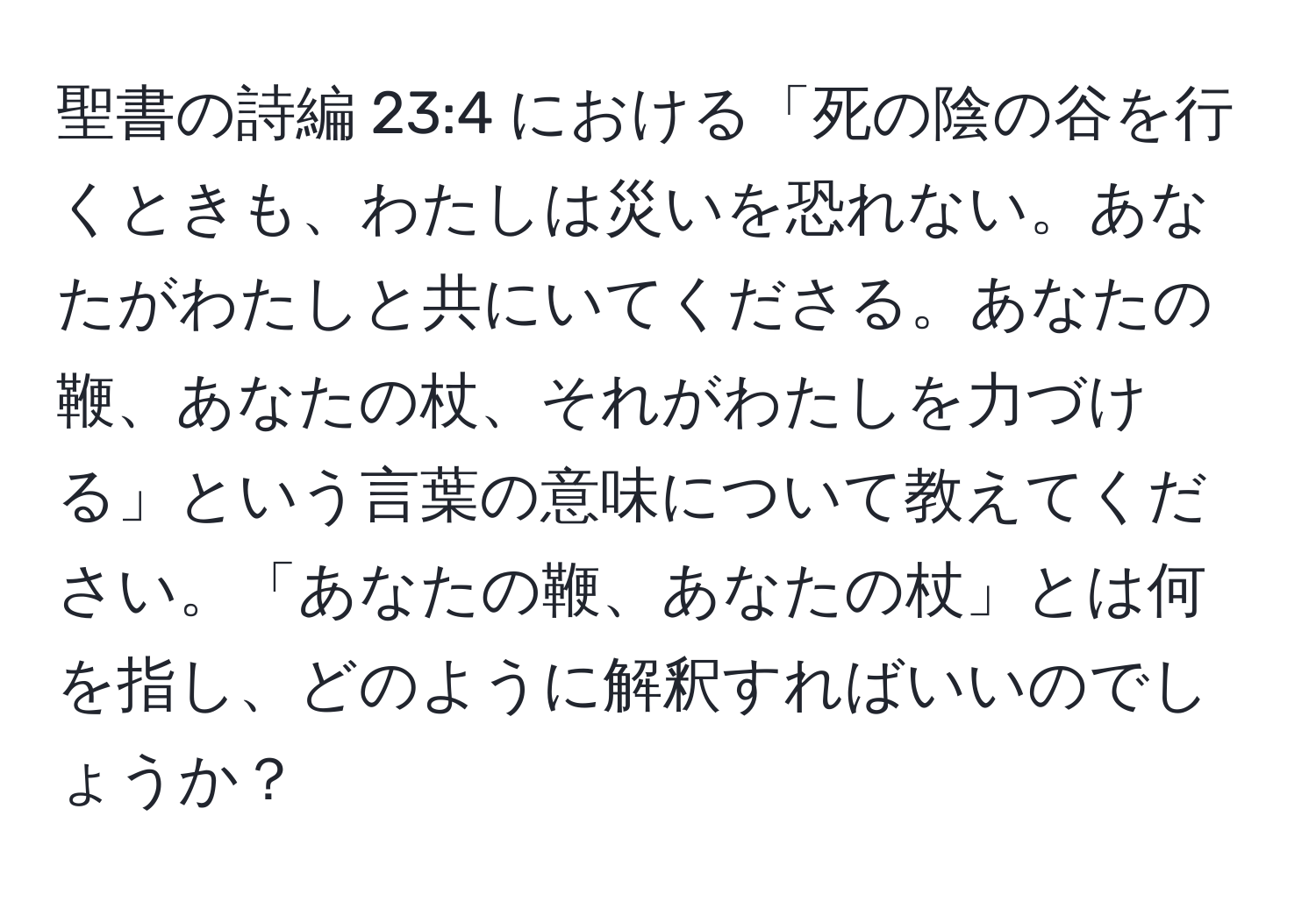 聖書の詩編 23:4 における「死の陰の谷を行くときも、わたしは災いを恐れない。あなたがわたしと共にいてくださる。あなたの鞭、あなたの杖、それがわたしを力づける」という言葉の意味について教えてください。「あなたの鞭、あなたの杖」とは何を指し、どのように解釈すればいいのでしょうか？