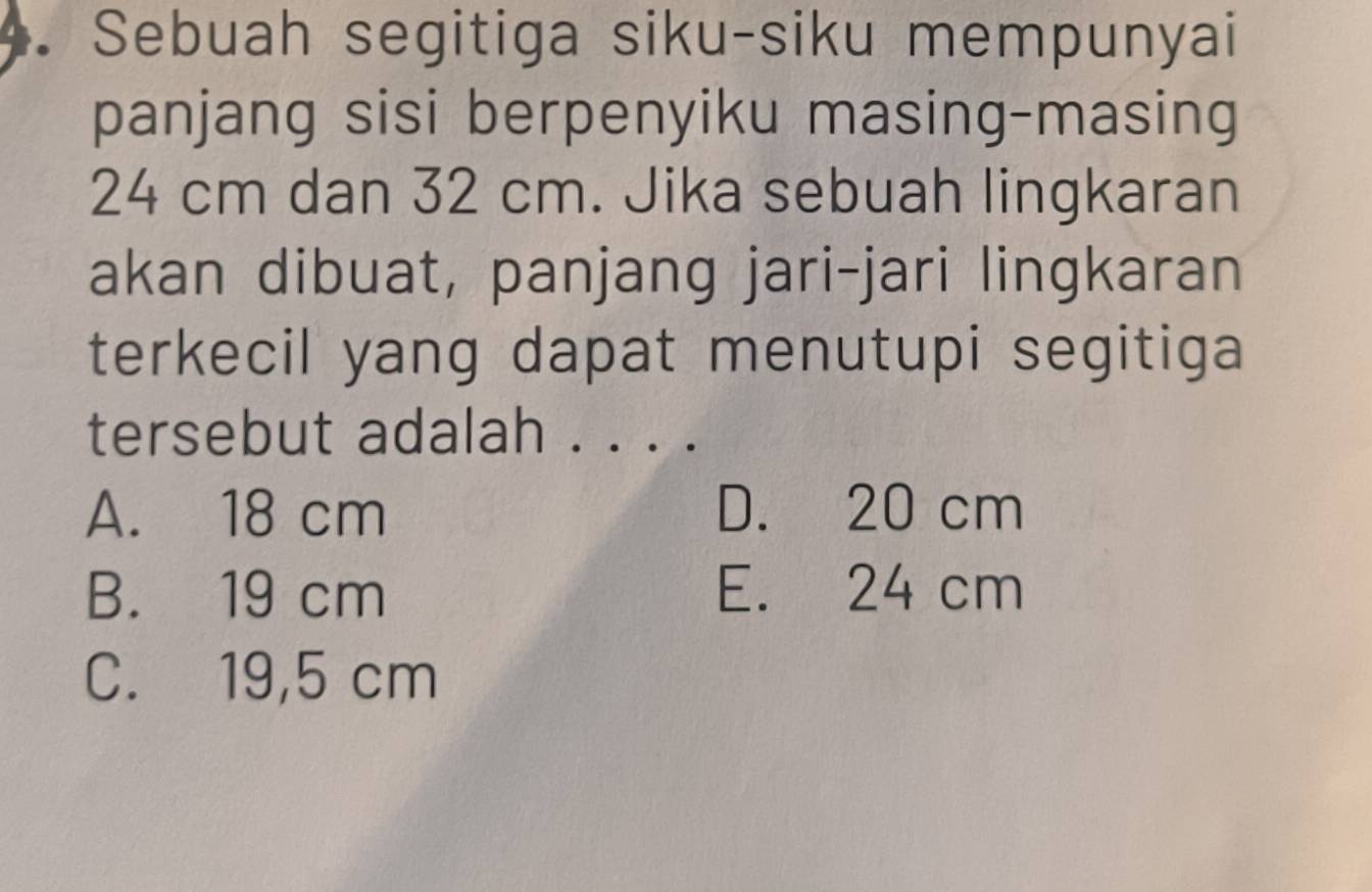 Sebuah segitiga siku-siku mempunyai
panjang sisi berpenyiku masing-masing
24 cm dan 32 cm. Jika sebuah lingkaran
akan dibuat, panjang jari-jari lingkaran
terkecil yang dapat menutupi segitiga
tersebut adalah . . . .
A. 18 cm D. 20 cm
B. 19 cm E. 24 cm
C. 19,5 cm